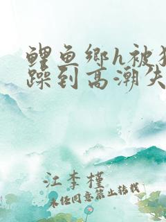 鲤鱼乡h被狂c躁到高潮失禁小说