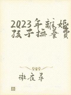 2023年离婚孩子抚养费怎么算