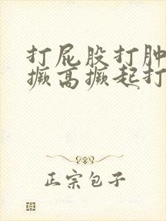 打屁股打肿跪着撅高撅起打屁股