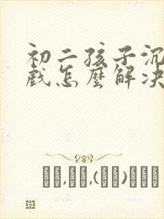 初二孩子沉迷游戏怎么解决才好