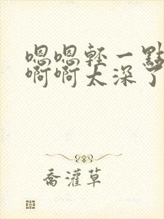 嗯嗯轻一点嗯嗯啊啊太深了