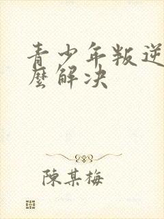 青少年叛逆该怎么解决