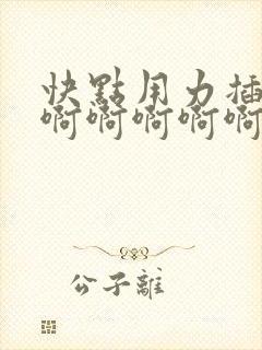 快点用力插快点啊啊啊啊啊