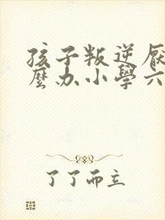 孩子叛逆厌学怎么办小学六年级