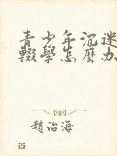 青少年沉迷游戏辍学怎么办