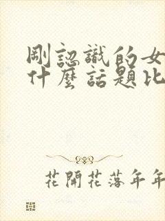 刚认识的女孩聊什么话题比较好