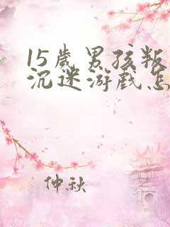 15岁男孩叛逆沉迷游戏怎么办