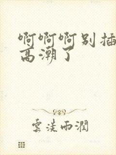 啊啊啊别插了要高潮了