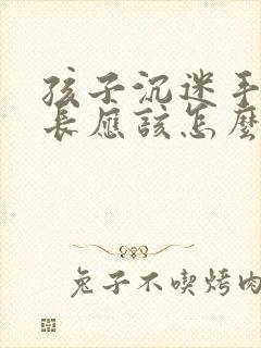 孩子沉迷手机家长应该怎么引导