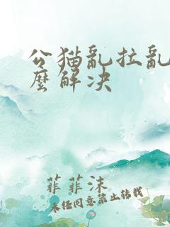 公猫乱拉乱尿怎么解决