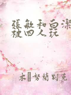 张敏和白洁一起被四人玩