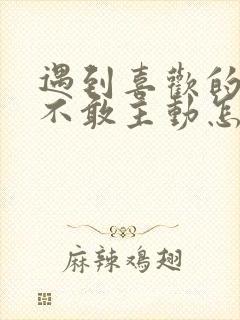 遇到喜欢的女生不敢主动怎么办