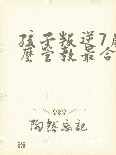 孩子叛逆7岁怎么管教最合适男孩