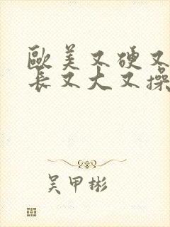 欧美又硬又粗又长又大又操又插又爽