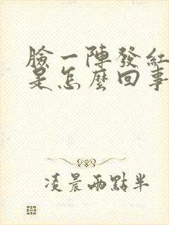 脸一阵发红发热是怎么回事