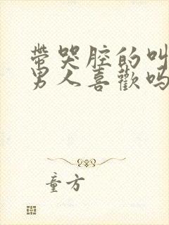 带哭腔的叫床声男人喜欢吗