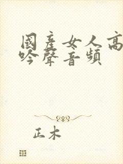 国产女人高潮呻吟声音频