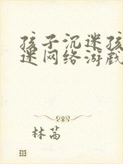 孩子沉迷孩子沉迷网络游戏怎么办