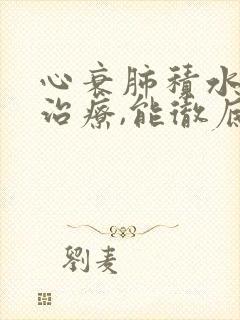 心衰肺积水怎么治疗,能彻底治好吗