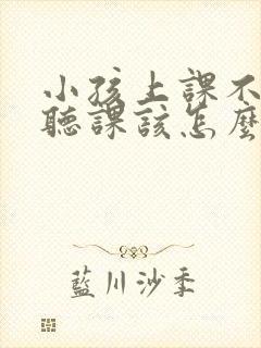 小孩上课不认真听课该怎么解决