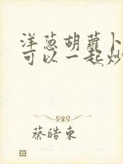 洋葱胡萝卜鸡蛋可以一起炒吗