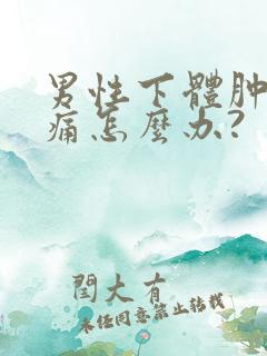 男性下体肿胀疼痛怎么办?