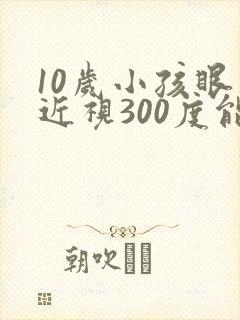 10岁小孩眼睛近视300度能矫正吗?
