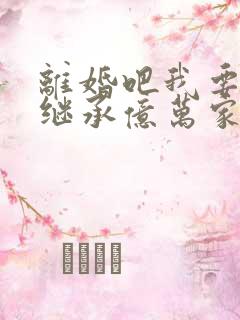 离婚吧我要回家继承亿万家产