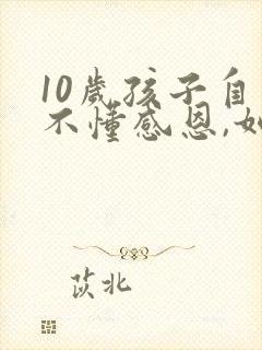 10岁孩子自私不懂感恩,如何教育