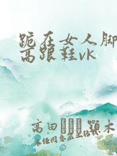 跪在女人脚下舔高跟鞋vk