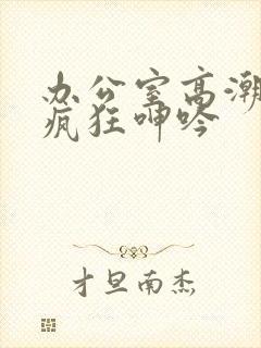 办公室高潮秘书疯狂呻吟