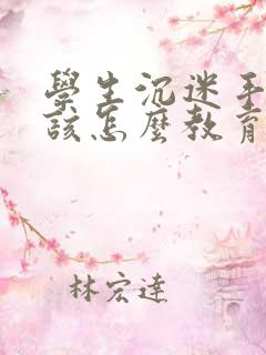 学生沉迷手机应该怎么教育