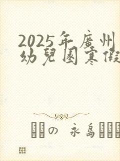 2025年广州幼儿园寒假放假时间表