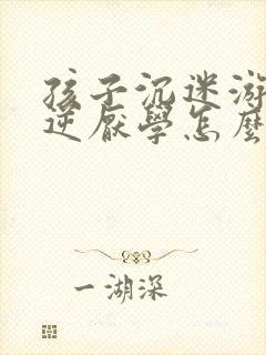 孩子沉迷游戏叛逆厌学怎么办