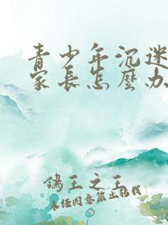 青少年沉迷游戏家长怎么办