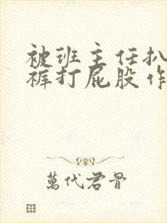 被班主任扒掉内裤打屁股作文