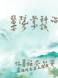 医院骨科治疗需要多少钱