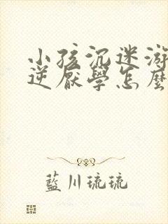 小孩沉迷游戏叛逆厌学怎么办