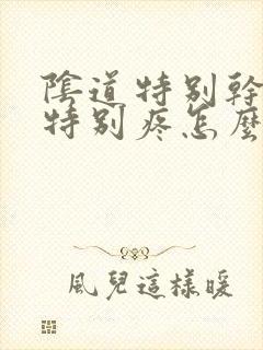 阴道特别干爱爱特别疼怎么回事