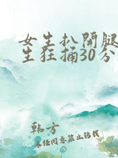 女生扒开腿让男生狂捅30分钟