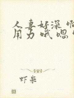 人妻好深 啊 用力 哦 嗯 啊