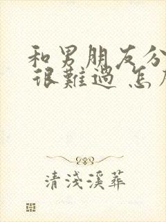 和男朋友分手了 很难过 怎么办