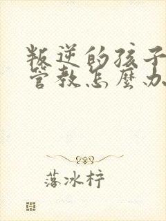 叛逆的孩子不服管教怎么办