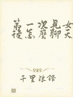 第一次见女孩子后怎么聊天