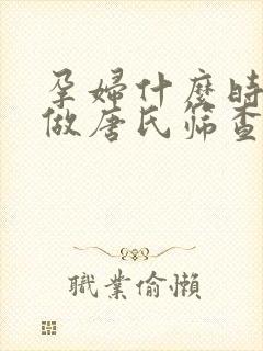 孕妇什么时候能做唐氏筛查