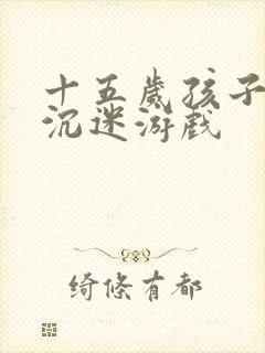 十五岁孩子叛逆沉迷游戏