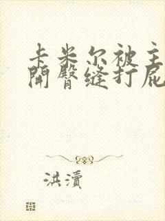 卡米尔被主人扒开臀缝打屁股小说