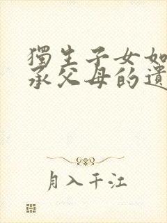 独生子女如何继承父母的遗产