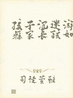 孩子沉迷游戏上瘾家长该如何处理