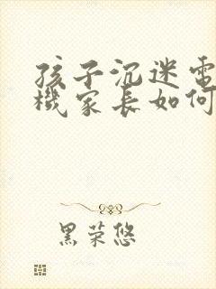 孩子沉迷电子手机家长如何引导